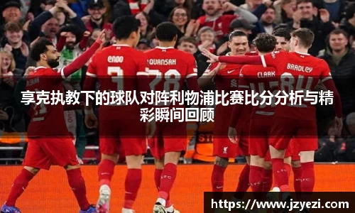 享克执教下的球队对阵利物浦比赛比分分析与精彩瞬间回顾