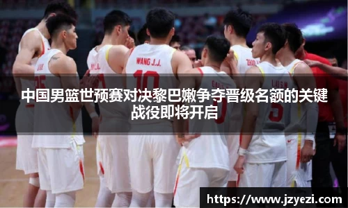 中国男篮世预赛对决黎巴嫩争夺晋级名额的关键战役即将开启