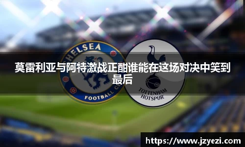 莫雷利亚与阿特激战正酣谁能在这场对决中笑到最后